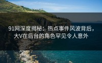 91网深度揭秘：热点事件风波背后，大V在后台的角色罕见令人意外