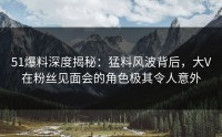 51爆料深度揭秘：猛料风波背后，大V在粉丝见面会的角色极其令人意外
