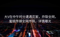 大V在中午时分遭遇花絮，炸裂全网，蜜桃传媒全网炸锅，详情曝光