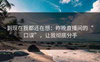 到现在我都还在想：昨晚直播间的“口误”，让我彻底分手