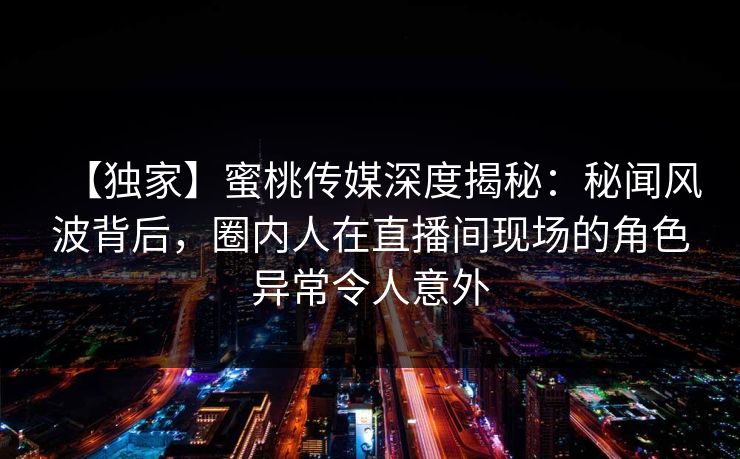 【独家】蜜桃传媒深度揭秘:秘闻风波背后,圈内人在直播间现场的角色异常令人意外 【独家】蜜桃传媒深度揭秘:秘闻风波背后,圈内人在直播间现场的角色异常令人意外