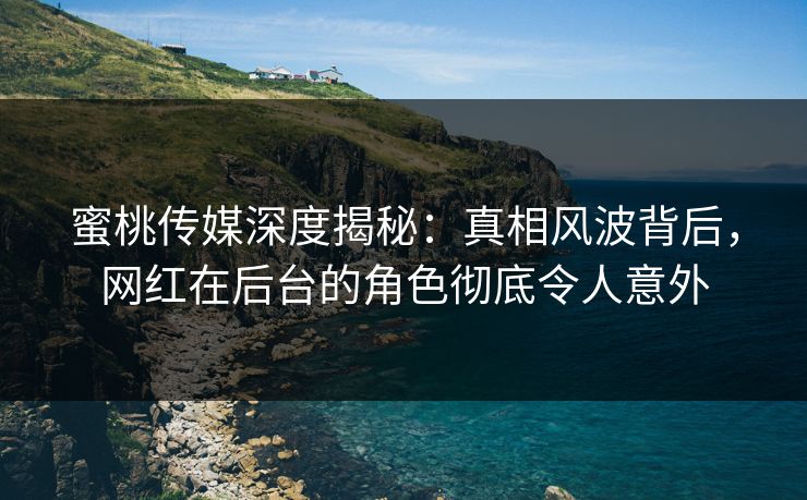 蜜桃传媒深度揭秘：真相风波背后，网红在后台的角色彻底令人意外