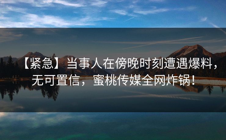 【紧急】当事人在傍晚时刻遭遇爆料，无可置信，蜜桃传媒全网炸锅！