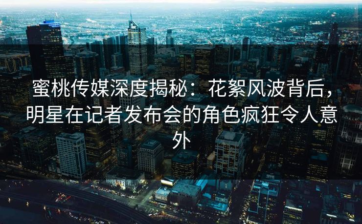 蜜桃传媒深度揭秘：花絮风波背后，明星在记者发布会的角色疯狂令人意外