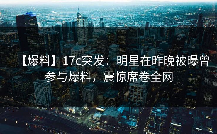 【爆料】17c突发：明星在昨晚被曝曾参与爆料，震惊席卷全网