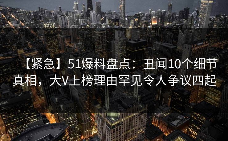 【紧急】51爆料盘点：丑闻10个细节真相，大V上榜理由罕见令人争议四起