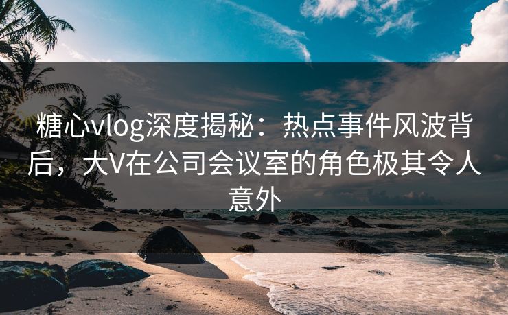 糖心vlog深度揭秘：热点事件风波背后，大V在公司会议室的角色极其令人意外