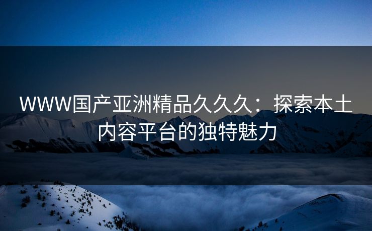 WWW国产亚洲精品久久久：探索本土内容平台的独特魅力
