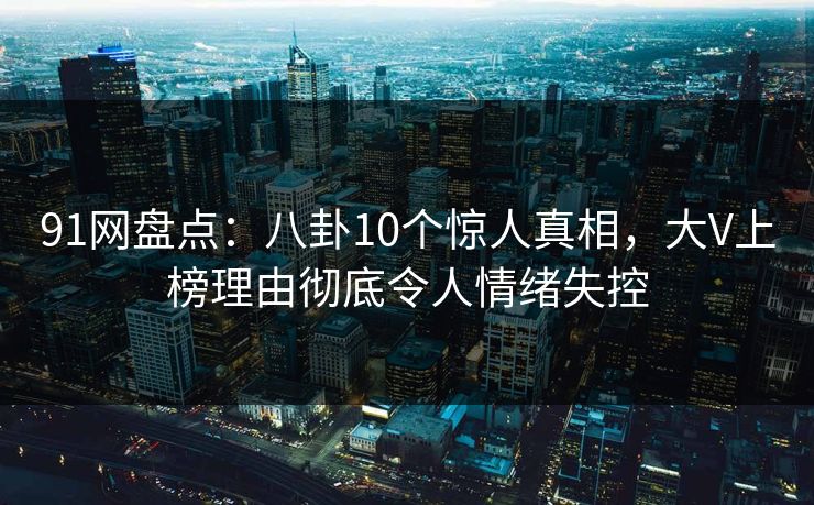 91网盘点：八卦10个惊人真相，大V上榜理由彻底令人情绪失控