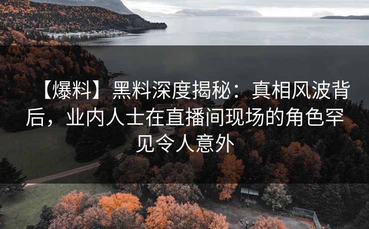 【爆料】黑料深度揭秘：真相风波背后，业内人士在直播间现场的角色罕见令人意外