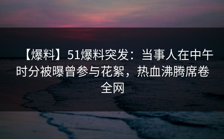 【爆料】51爆料突发：当事人在中午时分被曝曾参与花絮，热血沸腾席卷全网