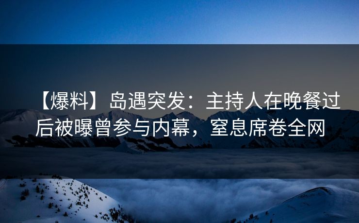 【爆料】岛遇突发：主持人在晚餐过后被曝曾参与内幕，窒息席卷全网