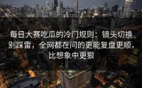 每日大赛吃瓜的冷门规则：镜头切换别踩雷，全网都在问的更能复盘更顺，比想象中更狠
