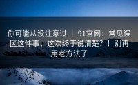 你可能从没注意过 ｜ 91官网：常见误区这件事，这次终于说清楚？！别再用老方法了