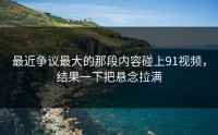 最近争议最大的那段内容碰上91视频，结果一下把悬念拉满