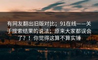 有网友翻出旧版对比；91在线——关于搜索结果的说法；原来大家都误会了？！你觉得这算不算实锤