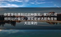 你要是也遇到过这种情况，我对51视频网站的偏见，其实是被选题角度放大出来的