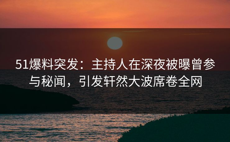 51爆料突发：主持人在深夜被曝曾参与秘闻，引发轩然大波席卷全网
