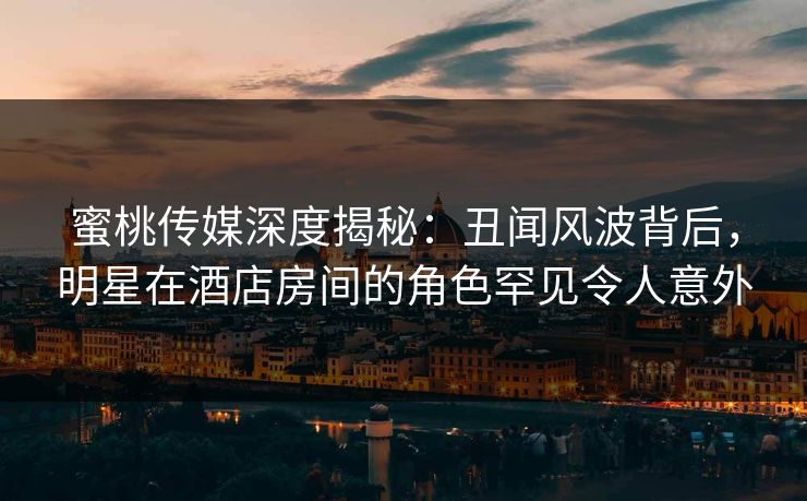 蜜桃传媒深度揭秘：丑闻风波背后，明星在酒店房间的角色罕见令人意外