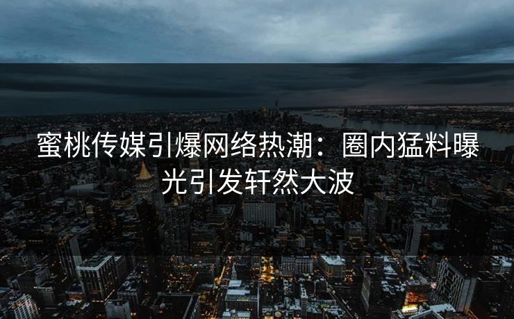蜜桃传媒引爆网络热潮:圈内猛料曝光引发轩然大波 蜜桃传媒引爆网络热潮:圈内猛料曝光引发轩然大波