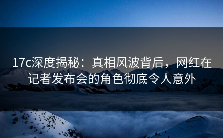 17c深度揭秘：真相风波背后，网红在记者发布会的角色彻底令人意外