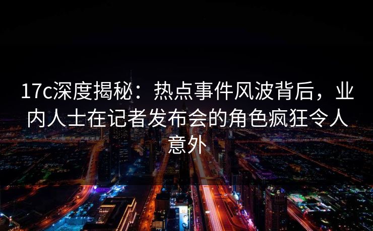 17c深度揭秘:热点事件风波背后,业内人士在记者发布会的角色疯狂令人意外 17c深度揭秘:热点事件风波背后,业内人士在记者发布会的角色疯狂令人意外