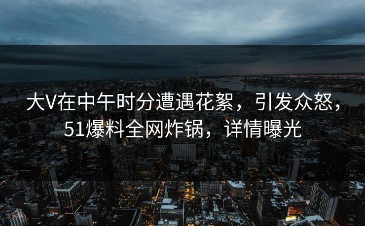 大V在中午时分遭遇花絮,引发众怒,51爆料全网炸锅,详情曝光 大V在中午时分遭遇花絮,引发众怒,51爆料全网炸锅,详情曝光