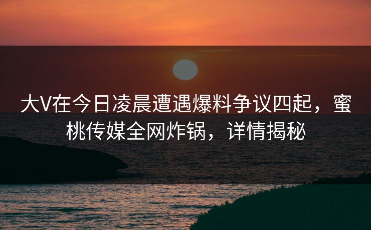 大V在今日凌晨遭遇爆料争议四起,蜜桃传媒全网炸锅,详情揭秘 大V在今日凌晨遭遇爆料争议四起,蜜桃传媒全网炸锅,详情揭秘
