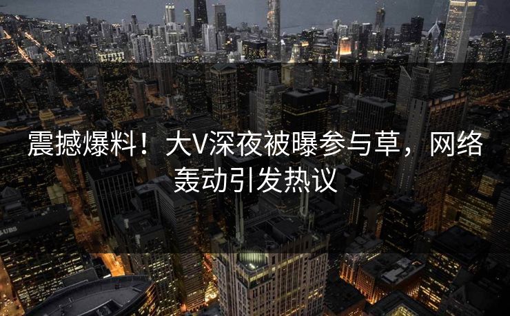 震撼爆料!大V深夜被曝参与草,网络轰动引发热议 震撼爆料!大V深夜被曝参与草,网络轰动引发热议