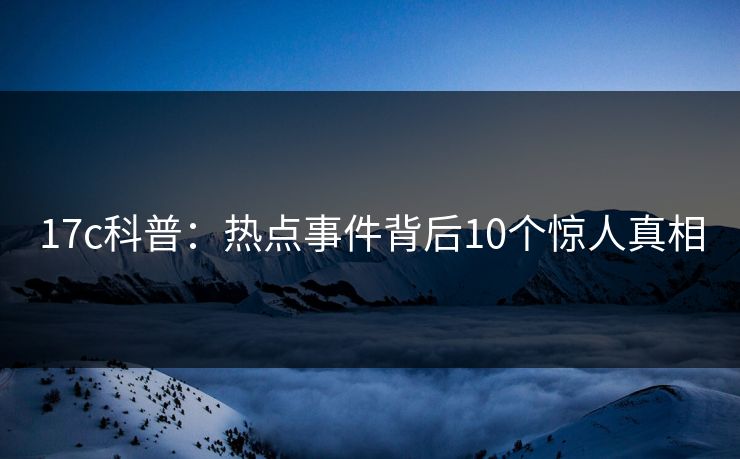 17c科普:热点事件背后10个惊人真相 17c科普:热点事件背后10个惊人真相