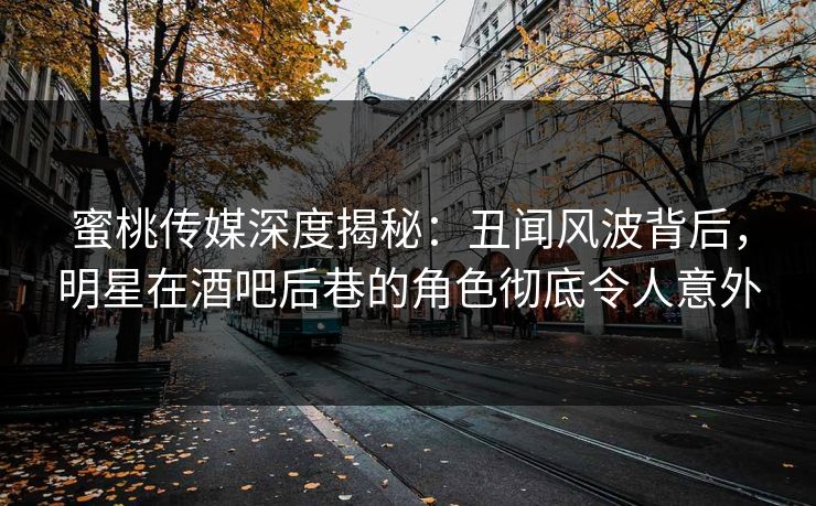 蜜桃传媒深度揭秘：丑闻风波背后，明星在酒吧后巷的角色彻底令人意外
