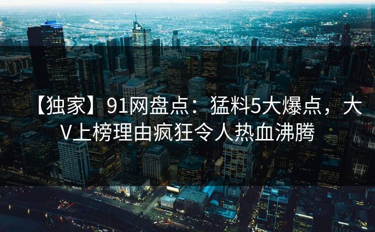 【独家】91网盘点:猛料5大爆点,大V上榜理由疯狂令人热血沸腾 【独家】91网盘点:猛料5大爆点,大V上榜理由疯狂令人热血沸腾