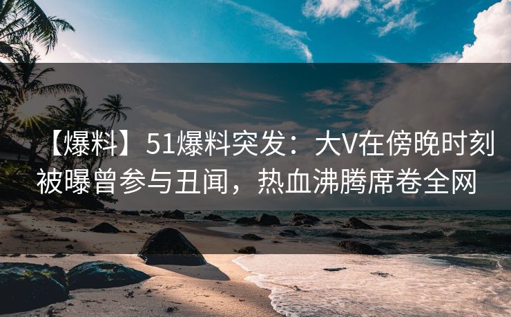 【爆料】51爆料突发:大V在傍晚时刻被曝曾参与丑闻,热血沸腾席卷全网 【爆料】51爆料突发:大V在傍晚时刻被曝曾参与丑闻,热血沸腾席卷全网