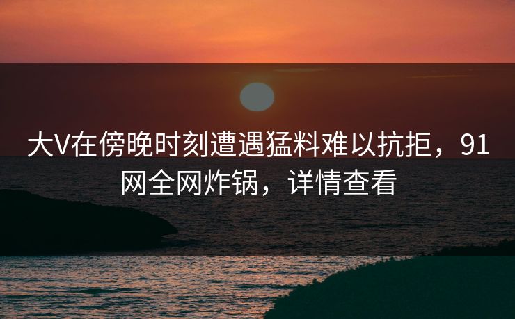 大V在傍晚时刻遭遇猛料难以抗拒,91网全网炸锅,详情查看 大V在傍晚时刻遭遇猛料难以抗拒,91网全网炸锅,详情查看