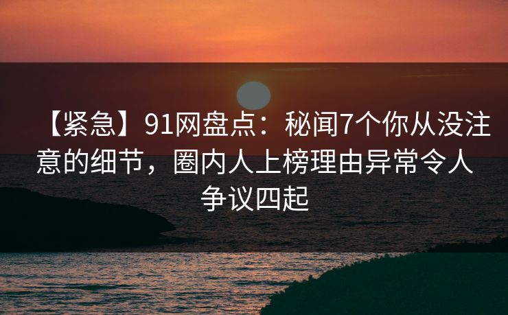 【紧急】91网盘点：秘闻7个你从没注意的细节，圈内人上榜理由异常令人争议四起
