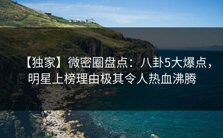 【独家】微密圈盘点:八卦5大爆点,明星上榜理由极其令人热血沸腾 【独家】微密圈盘点:八卦5大爆点,明星上榜理由极其令人热血沸腾