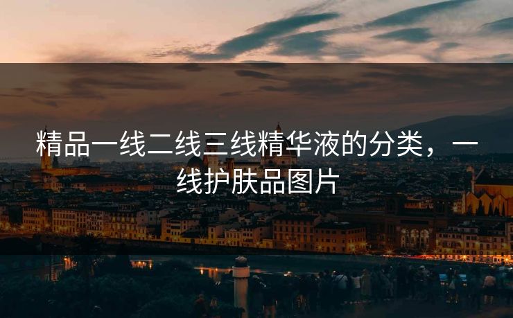 精品一线二线三线精华液的分类，一线护肤品图片