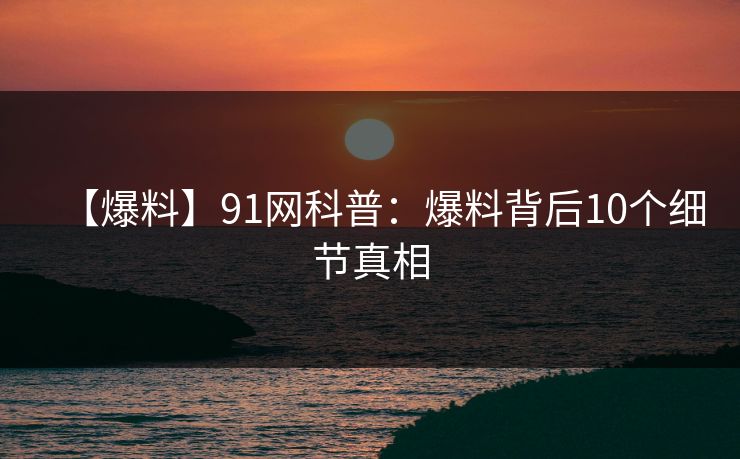 【爆料】91网科普：爆料背后10个细节真相