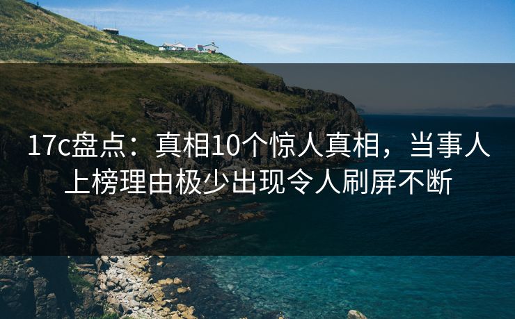 17c盘点:真相10个惊人真相,当事人上榜理由极少出现令人刷屏不断 17c盘点:真相10个惊人真相,当事人上榜理由极少出现令人刷屏不断