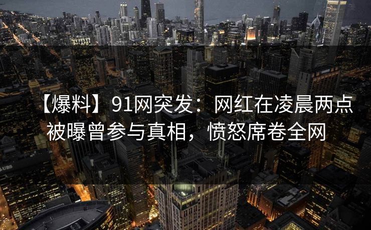 【爆料】91网突发:网红在凌晨两点被曝曾参与真相,愤怒席卷全网 【爆料】91网突发:网红在凌晨两点被曝曾参与真相,愤怒席卷全网