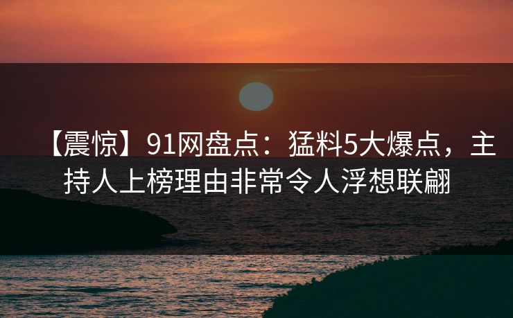 【震惊】91网盘点：猛料5大爆点，主持人上榜理由非常令人浮想联翩