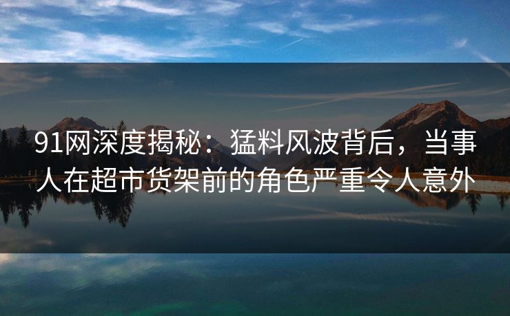 91网深度揭秘:猛料风波背后,当事人在超市货架前的角色严重令人意外 91网深度揭秘:猛料风波背后,当事人在超市货架前的角色严重令人意外