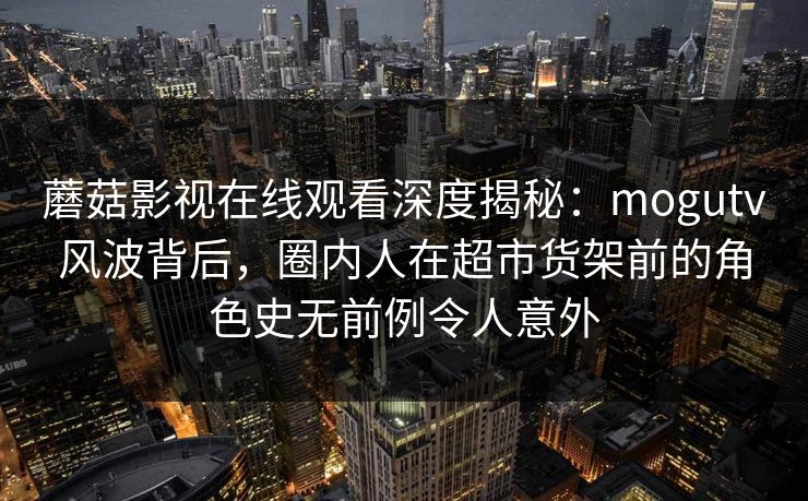 蘑菇影视在线观看深度揭秘：mogutv风波背后，圈内人在超市货架前的角色史无前例令人意外