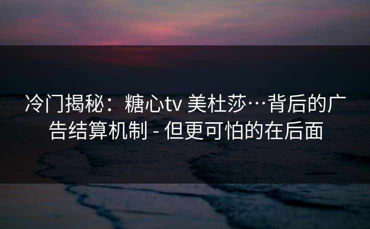 冷门揭秘:糖心tv 美杜莎…背后的广告结算机制 - 但更可怕的在后面 冷门揭秘:糖心tv 美杜莎…背后的广告结算机制 - 但更可怕的在后面
