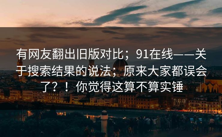 有网友翻出旧版对比；91在线——关于搜索结果的说法；原来大家都误会了？！你觉得这算不算实锤