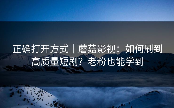 正确打开方式｜蘑菇影视：如何刷到高质量短剧？老粉也能学到