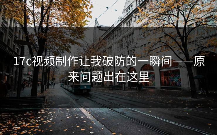 17c视频制作让我破防的一瞬间——原来问题出在这里 17c视频制作让我破防的一瞬间——原来问题出在这里