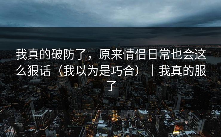 我真的破防了,原来情侣日常也会这么狠话(我以为是巧合)|我真的服了 我真的破防了,原来情侣日常也会这么狠话(我以为是巧合)|我真的服了