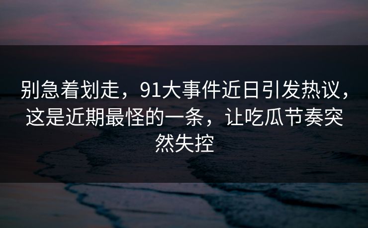 别急着划走，91大事件近日引发热议，这是近期最怪的一条，让吃瓜节奏突然失控